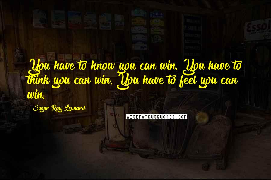 Sugar Ray Leonard Quotes: You have to know you can win. You have to think you can win. You have to feel you can win.