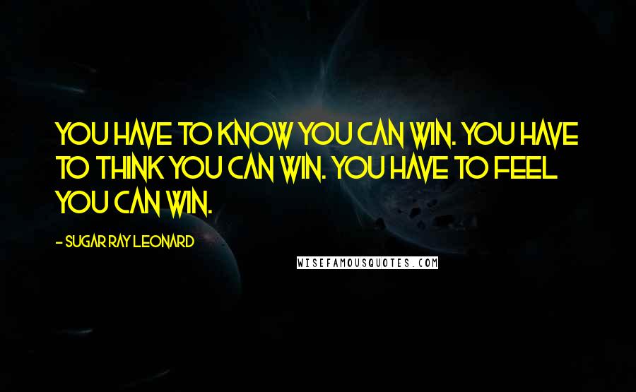 Sugar Ray Leonard Quotes: You have to know you can win. You have to think you can win. You have to feel you can win.