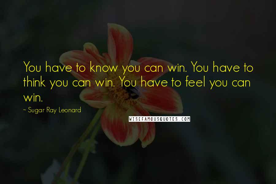 Sugar Ray Leonard Quotes: You have to know you can win. You have to think you can win. You have to feel you can win.