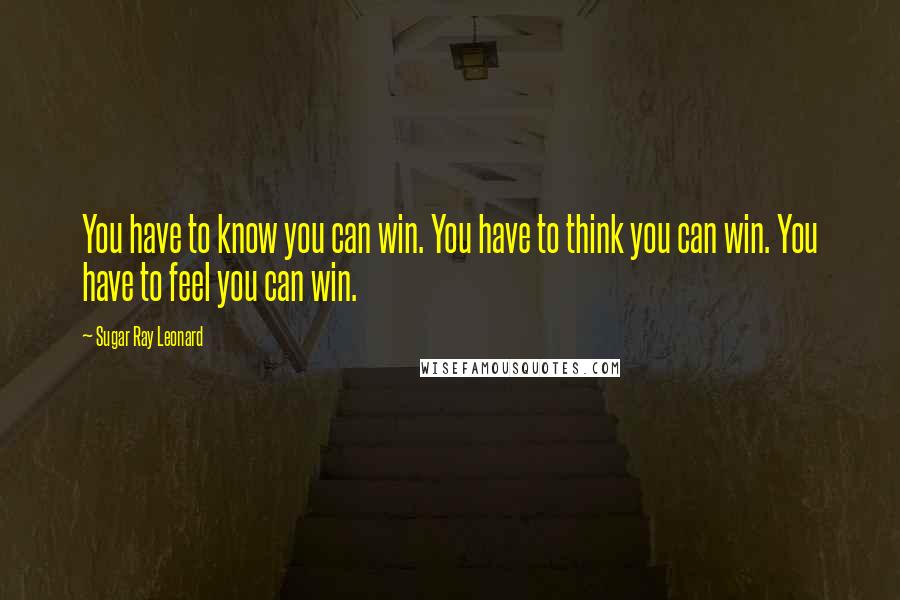 Sugar Ray Leonard Quotes: You have to know you can win. You have to think you can win. You have to feel you can win.