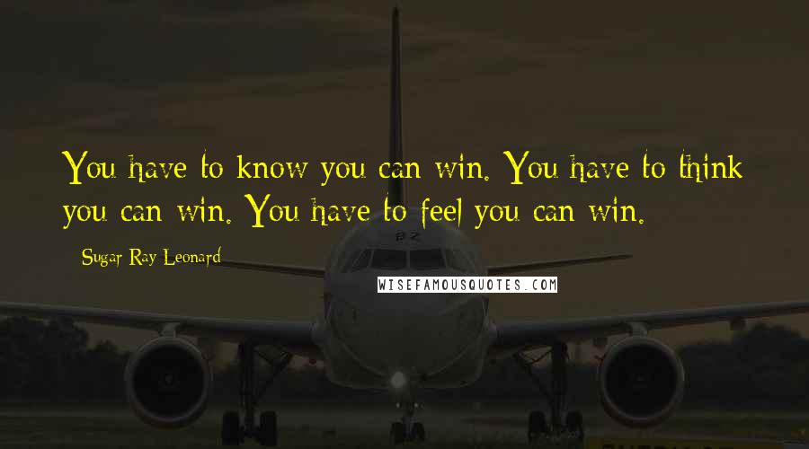 Sugar Ray Leonard Quotes: You have to know you can win. You have to think you can win. You have to feel you can win.