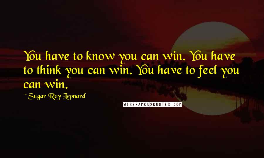 Sugar Ray Leonard Quotes: You have to know you can win. You have to think you can win. You have to feel you can win.