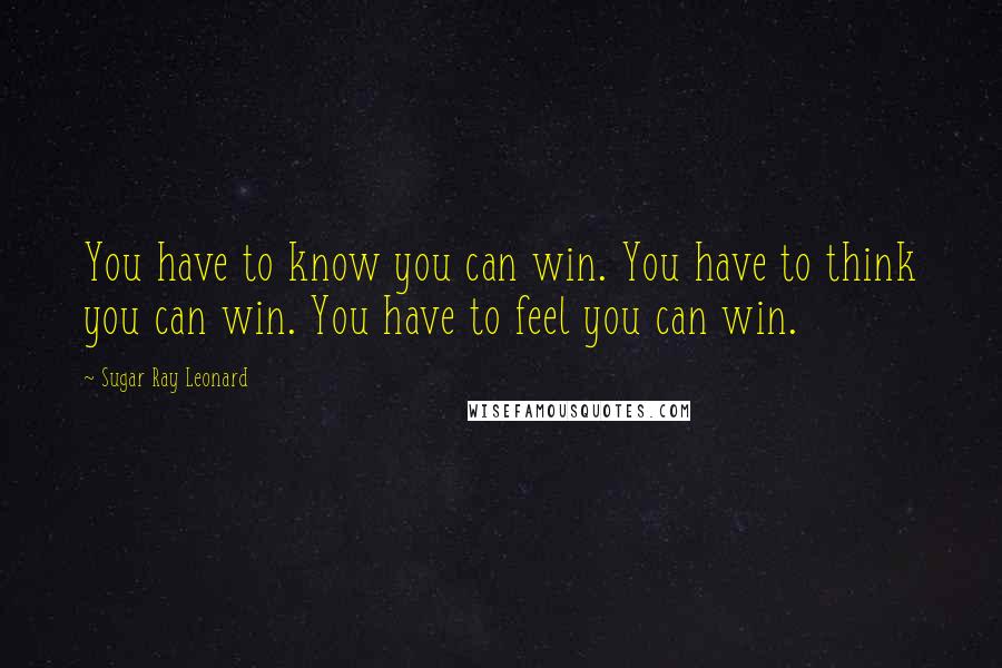 Sugar Ray Leonard Quotes: You have to know you can win. You have to think you can win. You have to feel you can win.