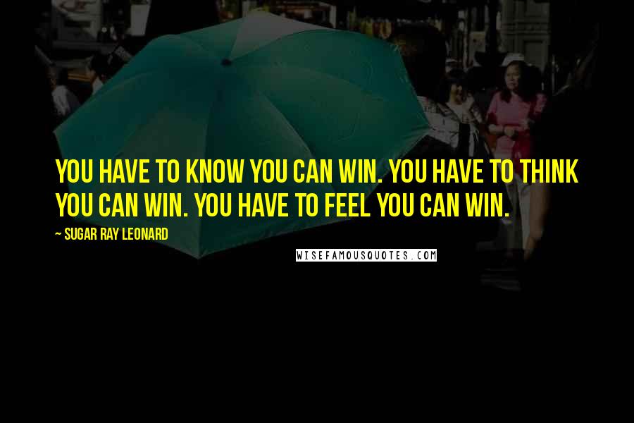 Sugar Ray Leonard Quotes: You have to know you can win. You have to think you can win. You have to feel you can win.