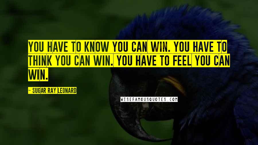 Sugar Ray Leonard Quotes: You have to know you can win. You have to think you can win. You have to feel you can win.