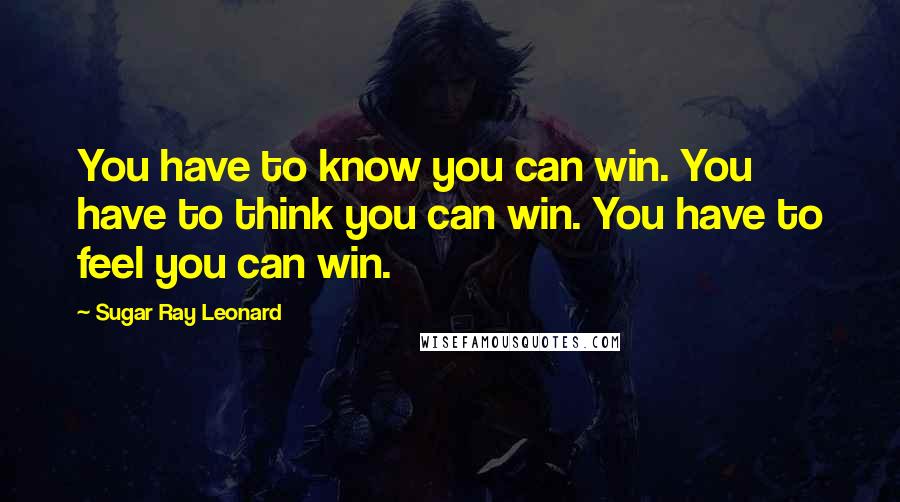 Sugar Ray Leonard Quotes: You have to know you can win. You have to think you can win. You have to feel you can win.