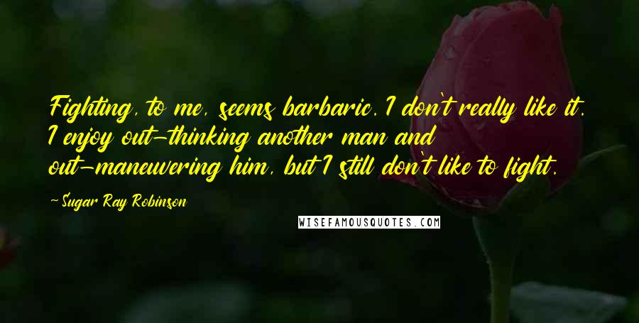 Sugar Ray Robinson Quotes: Fighting, to me, seems barbaric. I don't really like it. I enjoy out-thinking another man and out-maneuvering him, but I still don't like to fight.