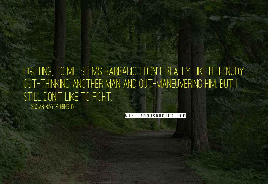 Sugar Ray Robinson Quotes: Fighting, to me, seems barbaric. I don't really like it. I enjoy out-thinking another man and out-maneuvering him, but I still don't like to fight.