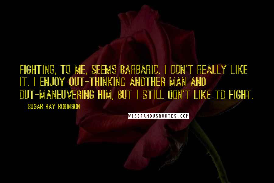 Sugar Ray Robinson Quotes: Fighting, to me, seems barbaric. I don't really like it. I enjoy out-thinking another man and out-maneuvering him, but I still don't like to fight.