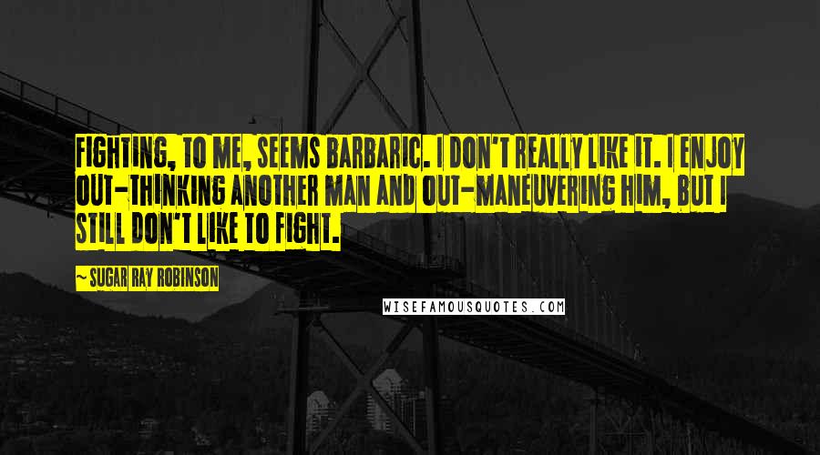 Sugar Ray Robinson Quotes: Fighting, to me, seems barbaric. I don't really like it. I enjoy out-thinking another man and out-maneuvering him, but I still don't like to fight.