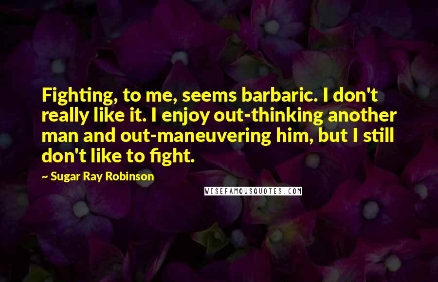 Sugar Ray Robinson Quotes: Fighting, to me, seems barbaric. I don't really like it. I enjoy out-thinking another man and out-maneuvering him, but I still don't like to fight.
