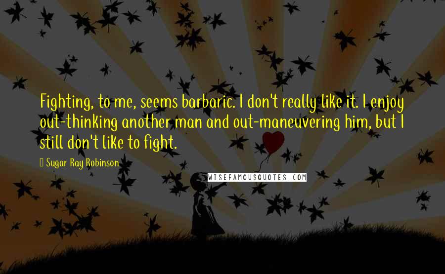 Sugar Ray Robinson Quotes: Fighting, to me, seems barbaric. I don't really like it. I enjoy out-thinking another man and out-maneuvering him, but I still don't like to fight.