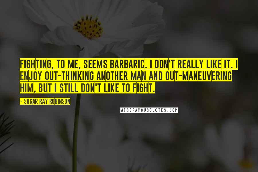 Sugar Ray Robinson Quotes: Fighting, to me, seems barbaric. I don't really like it. I enjoy out-thinking another man and out-maneuvering him, but I still don't like to fight.