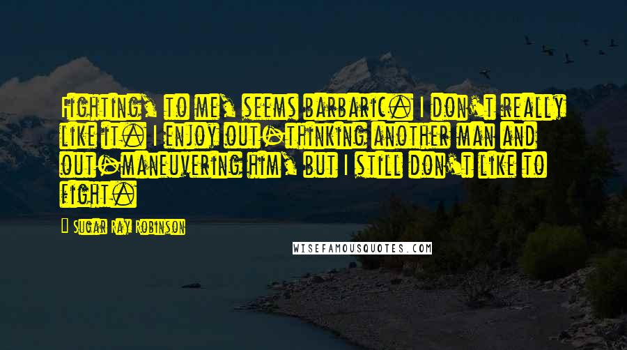 Sugar Ray Robinson Quotes: Fighting, to me, seems barbaric. I don't really like it. I enjoy out-thinking another man and out-maneuvering him, but I still don't like to fight.