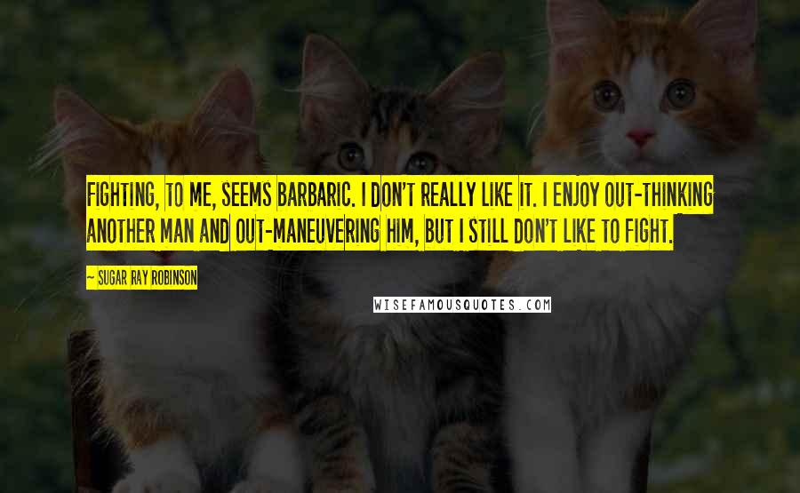 Sugar Ray Robinson Quotes: Fighting, to me, seems barbaric. I don't really like it. I enjoy out-thinking another man and out-maneuvering him, but I still don't like to fight.