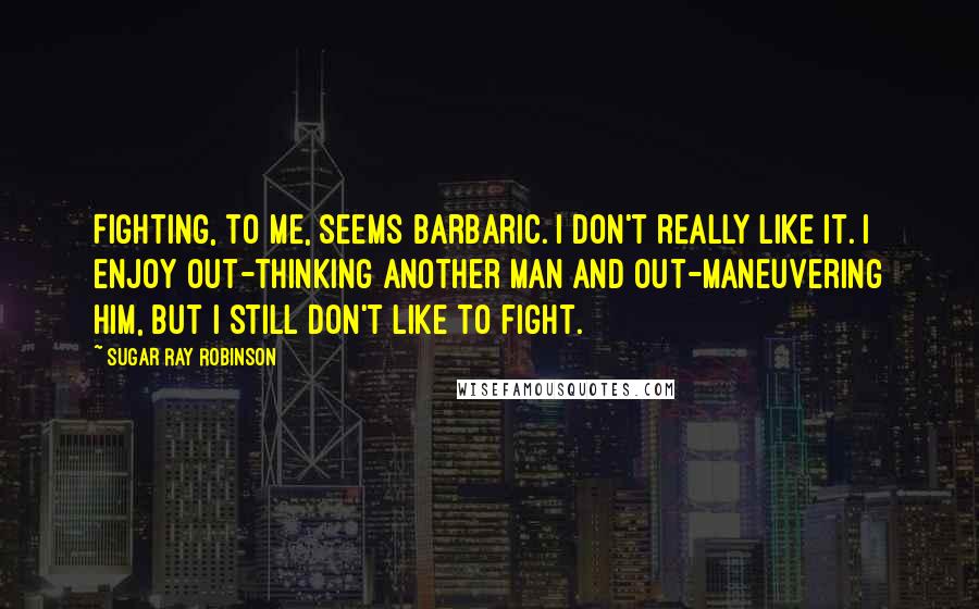 Sugar Ray Robinson Quotes: Fighting, to me, seems barbaric. I don't really like it. I enjoy out-thinking another man and out-maneuvering him, but I still don't like to fight.