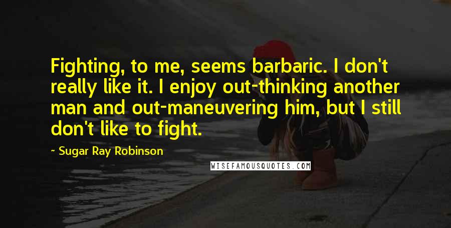 Sugar Ray Robinson Quotes: Fighting, to me, seems barbaric. I don't really like it. I enjoy out-thinking another man and out-maneuvering him, but I still don't like to fight.