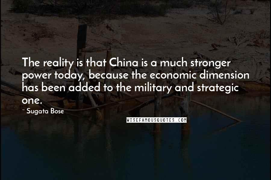 Sugata Bose Quotes: The reality is that China is a much stronger power today, because the economic dimension has been added to the military and strategic one.
