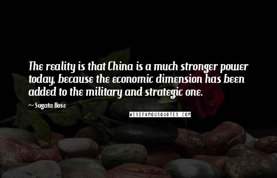 Sugata Bose Quotes: The reality is that China is a much stronger power today, because the economic dimension has been added to the military and strategic one.