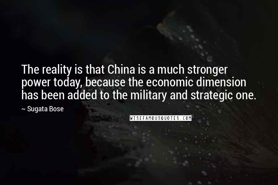 Sugata Bose Quotes: The reality is that China is a much stronger power today, because the economic dimension has been added to the military and strategic one.
