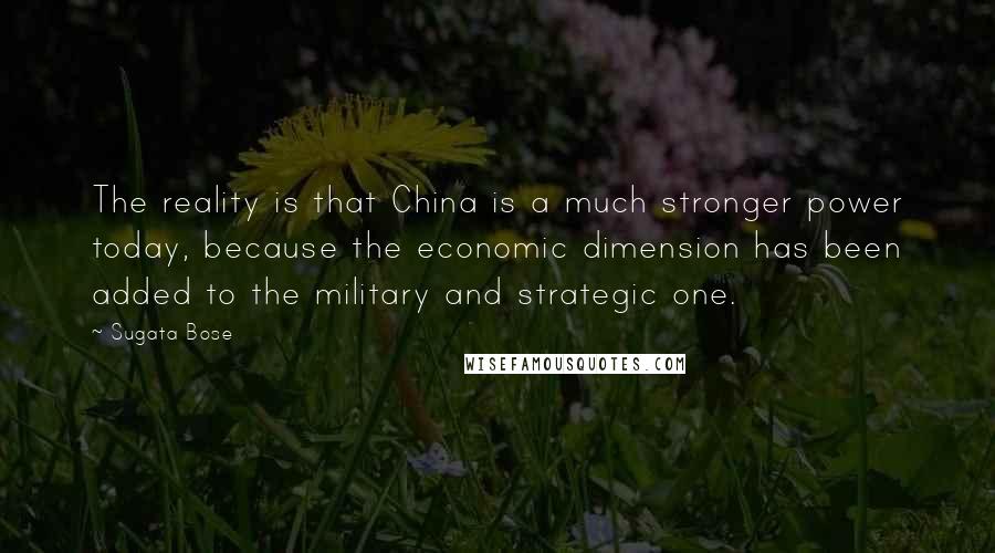 Sugata Bose Quotes: The reality is that China is a much stronger power today, because the economic dimension has been added to the military and strategic one.