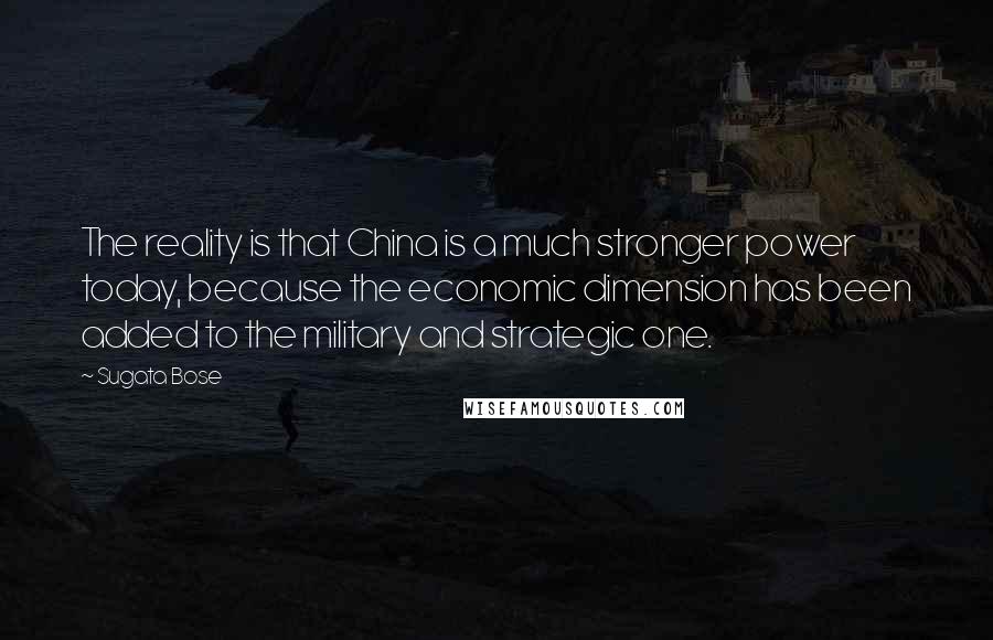 Sugata Bose Quotes: The reality is that China is a much stronger power today, because the economic dimension has been added to the military and strategic one.