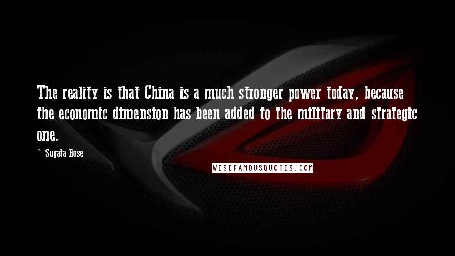 Sugata Bose Quotes: The reality is that China is a much stronger power today, because the economic dimension has been added to the military and strategic one.