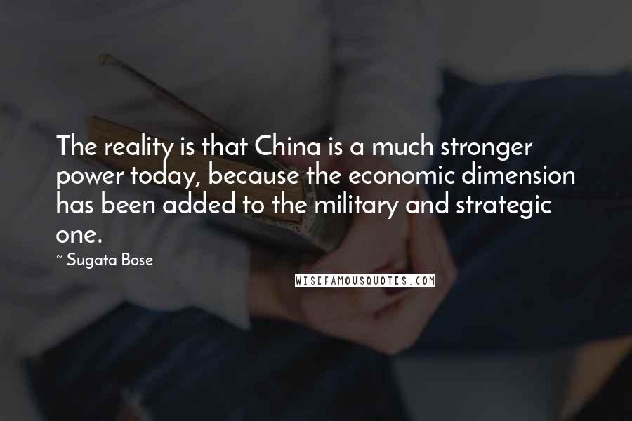 Sugata Bose Quotes: The reality is that China is a much stronger power today, because the economic dimension has been added to the military and strategic one.