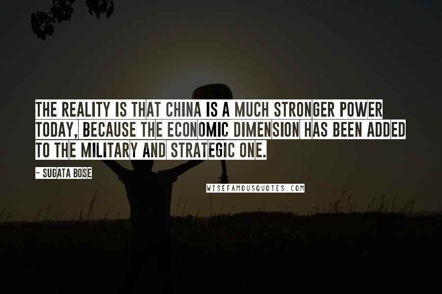 Sugata Bose Quotes: The reality is that China is a much stronger power today, because the economic dimension has been added to the military and strategic one.