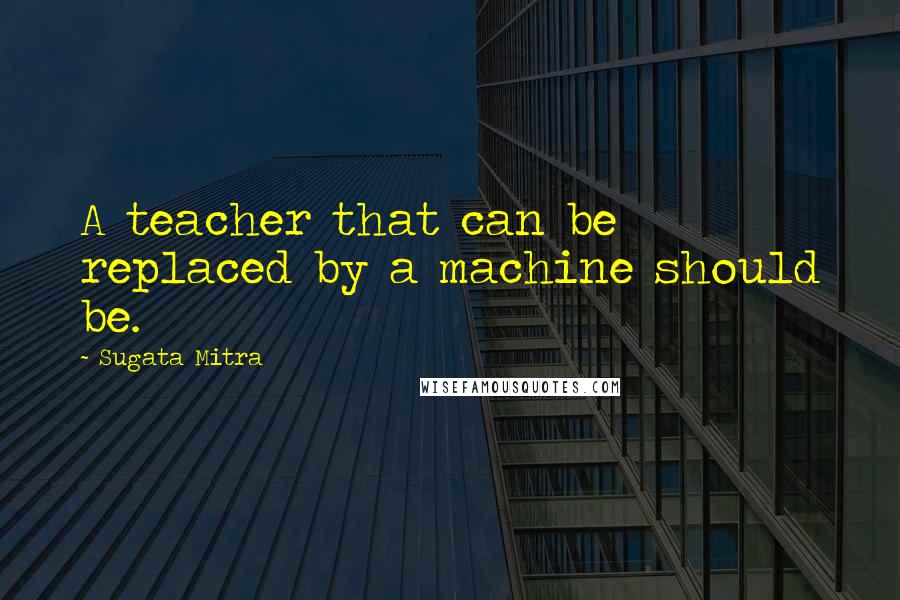 Sugata Mitra Quotes: A teacher that can be replaced by a machine should be.
