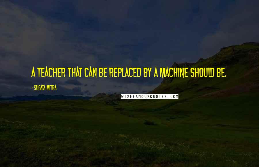 Sugata Mitra Quotes: A teacher that can be replaced by a machine should be.