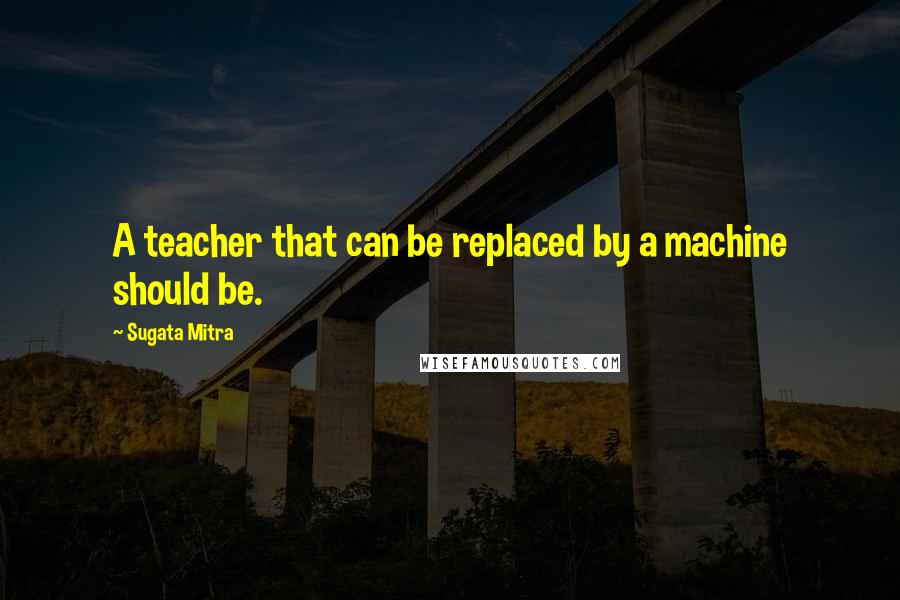 Sugata Mitra Quotes: A teacher that can be replaced by a machine should be.