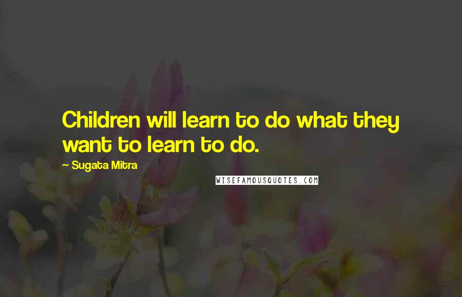 Sugata Mitra Quotes: Children will learn to do what they want to learn to do.