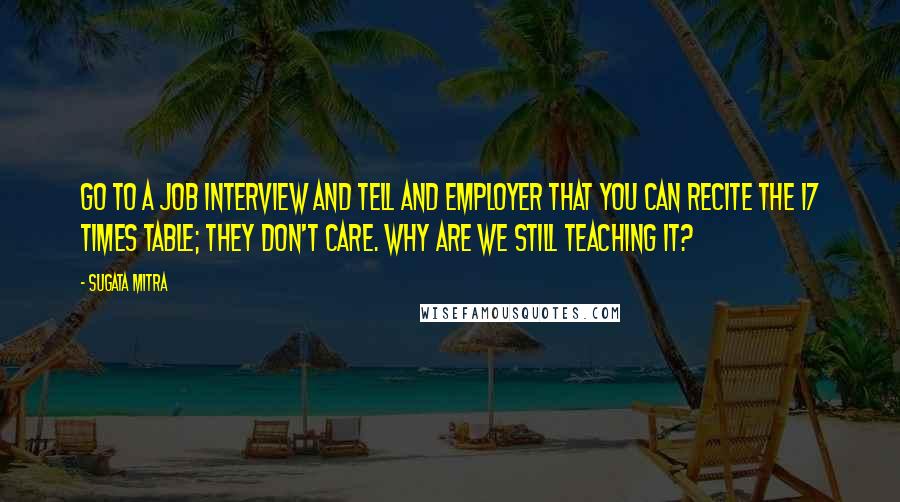 Sugata Mitra Quotes: Go to a job interview and tell and employer that you can recite the 17 times table; they don't care. Why are we still teaching it?