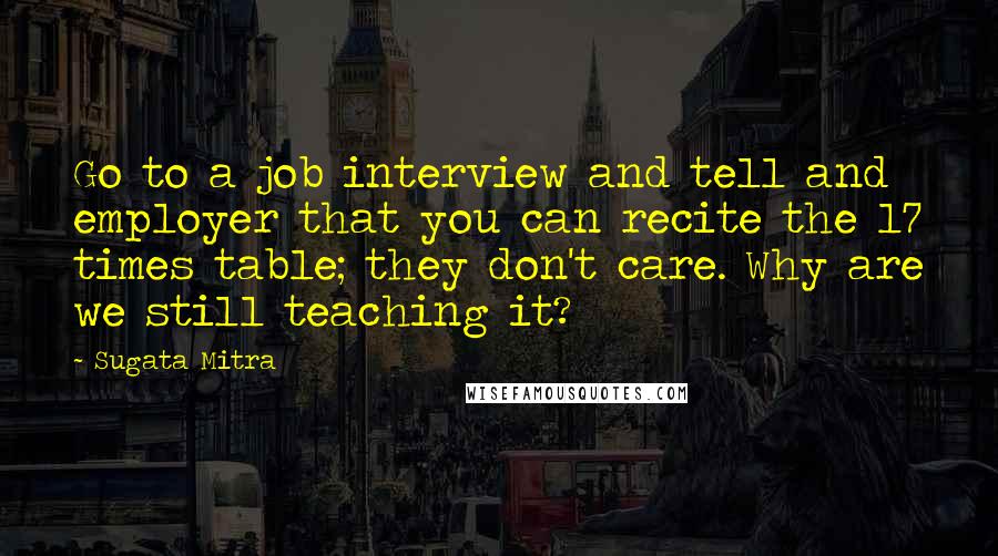 Sugata Mitra Quotes: Go to a job interview and tell and employer that you can recite the 17 times table; they don't care. Why are we still teaching it?