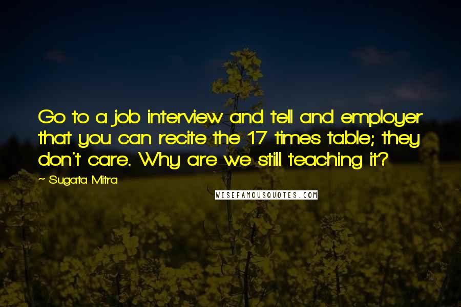 Sugata Mitra Quotes: Go to a job interview and tell and employer that you can recite the 17 times table; they don't care. Why are we still teaching it?