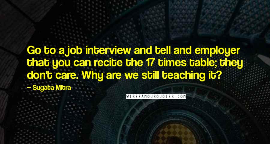 Sugata Mitra Quotes: Go to a job interview and tell and employer that you can recite the 17 times table; they don't care. Why are we still teaching it?