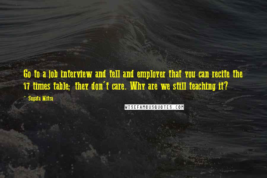 Sugata Mitra Quotes: Go to a job interview and tell and employer that you can recite the 17 times table; they don't care. Why are we still teaching it?