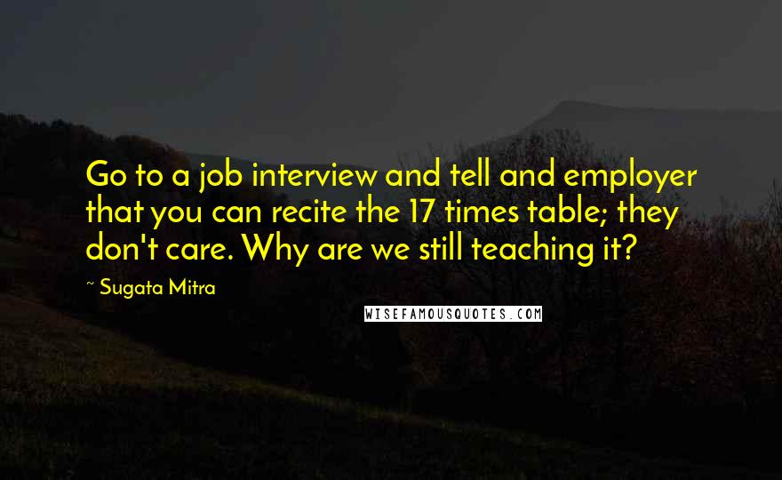 Sugata Mitra Quotes: Go to a job interview and tell and employer that you can recite the 17 times table; they don't care. Why are we still teaching it?