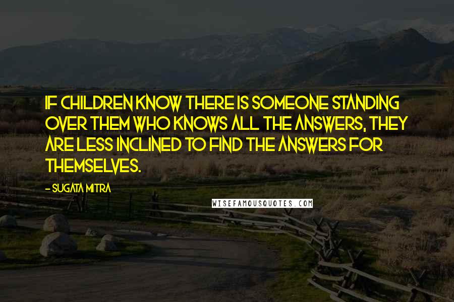 Sugata Mitra Quotes: If children know there is someone standing over them who knows all the answers, they are less inclined to find the answers for themselves.