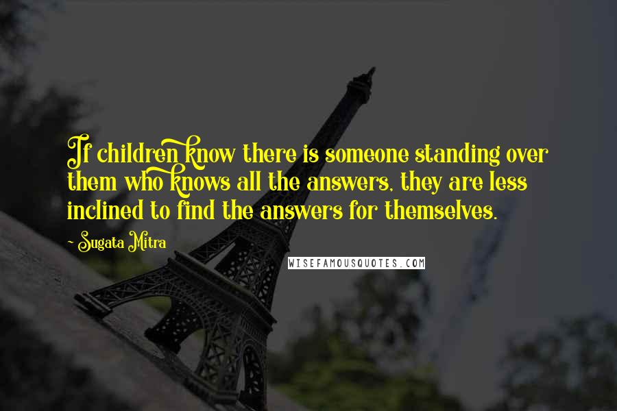 Sugata Mitra Quotes: If children know there is someone standing over them who knows all the answers, they are less inclined to find the answers for themselves.