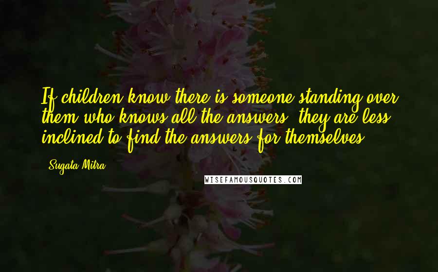 Sugata Mitra Quotes: If children know there is someone standing over them who knows all the answers, they are less inclined to find the answers for themselves.