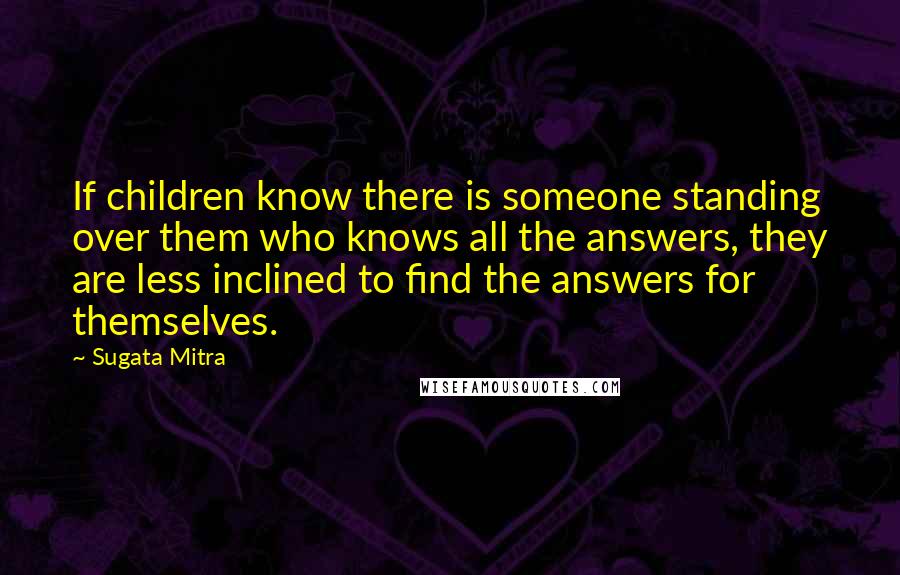 Sugata Mitra Quotes: If children know there is someone standing over them who knows all the answers, they are less inclined to find the answers for themselves.
