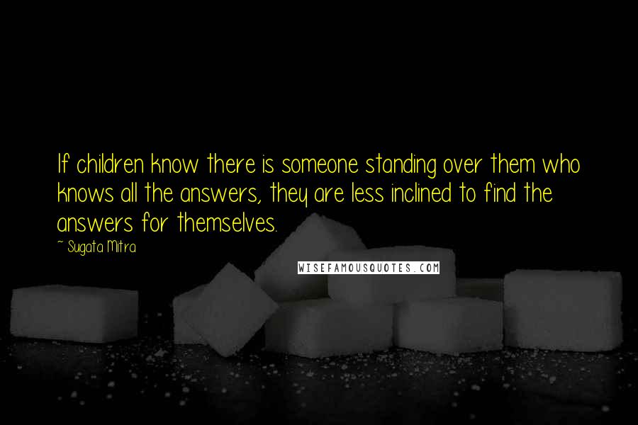 Sugata Mitra Quotes: If children know there is someone standing over them who knows all the answers, they are less inclined to find the answers for themselves.