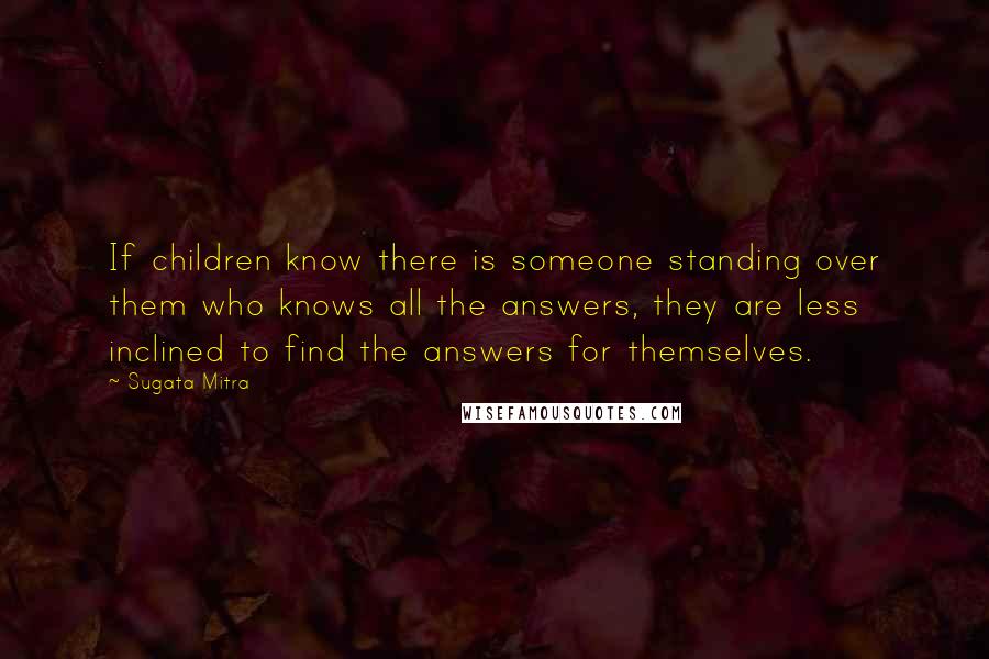 Sugata Mitra Quotes: If children know there is someone standing over them who knows all the answers, they are less inclined to find the answers for themselves.