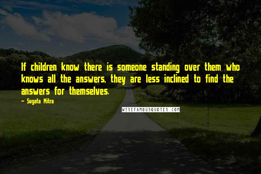 Sugata Mitra Quotes: If children know there is someone standing over them who knows all the answers, they are less inclined to find the answers for themselves.