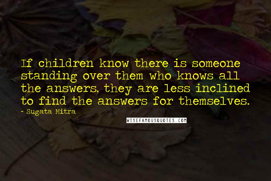 Sugata Mitra Quotes: If children know there is someone standing over them who knows all the answers, they are less inclined to find the answers for themselves.