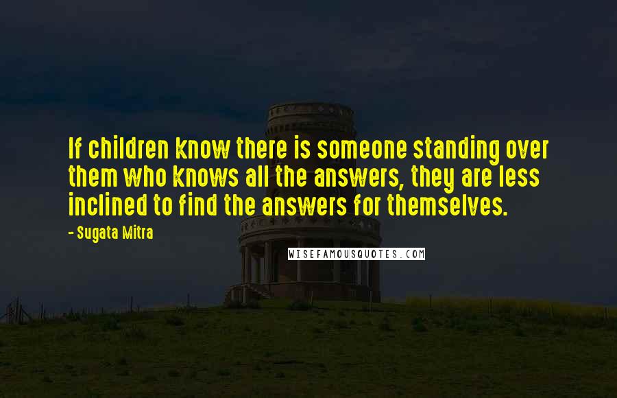 Sugata Mitra Quotes: If children know there is someone standing over them who knows all the answers, they are less inclined to find the answers for themselves.