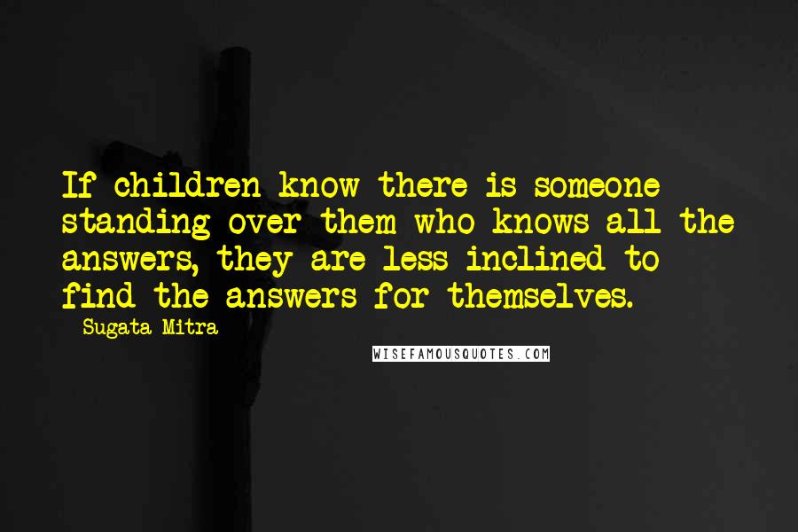 Sugata Mitra Quotes: If children know there is someone standing over them who knows all the answers, they are less inclined to find the answers for themselves.
