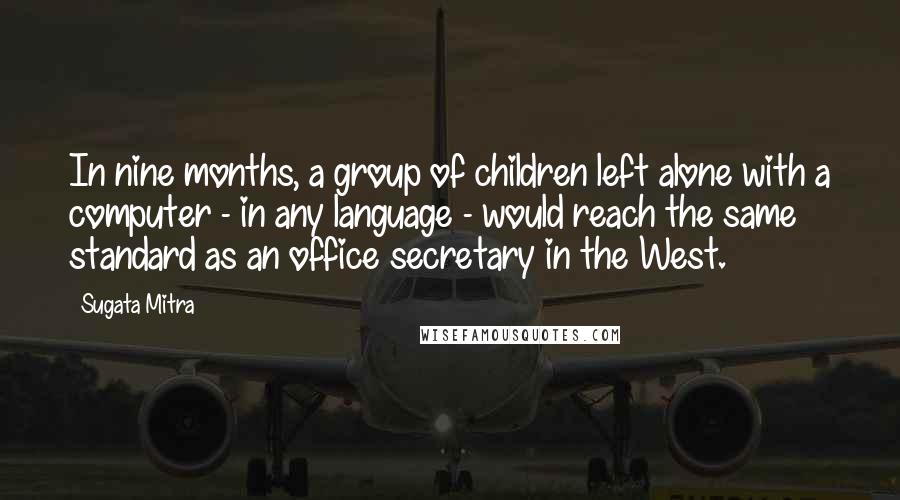 Sugata Mitra Quotes: In nine months, a group of children left alone with a computer - in any language - would reach the same standard as an office secretary in the West.
